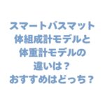 スマートバスマット体組成計モデルと体重計モデルの違いは？おすすめはどっち？