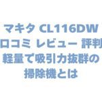 マキタ CL116DWの口コミ レビュー 評判は？軽量で吸引力抜群の掃除機とは