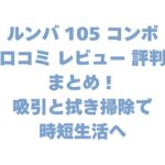 ルンバ 105 コンボの口コミ レビュー 評判まとめ！吸引と拭き掃除で時短生活へ
