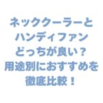 ネッククーラーとハンディファンどっちが良い？用途別のおすすめを徹底比較！
