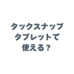 タックスナップはタブレットで使える？iPadでの操作性や注意点を解説！