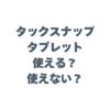 タックスナップはタブレットで使える？使えない？iPadでの操作性や注意点