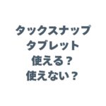 タックスナップはタブレットで使える？使えない？iPadでの操作性や注意点